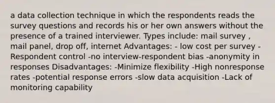 a data collection technique in which the respondents reads the survey questions and records his or her own answers without the presence of a trained interviewer. Types include: mail survey , mail panel, drop off, internet Advantages: - low cost per survey -Respondent control -no interview-respondent bias -anonymity in responses Disadvantages: -Minimize flexibility -High nonresponse rates -potential response errors -slow data acquisition -Lack of monitoring capability