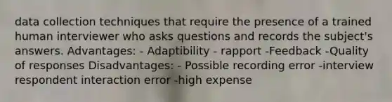 data collection techniques that require the presence of a trained human interviewer who asks questions and records the subject's answers. Advantages: - Adaptibility - rapport -Feedback -Quality of responses Disadvantages: - Possible recording error -interview respondent interaction error -high expense