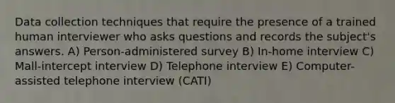 Data collection techniques that require the presence of a trained human interviewer who asks questions and records the subject's answers. A) Person-administered survey B) In-home interview C) Mall-intercept interview D) Telephone interview E) Computer-assisted telephone interview (CATI)