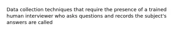 Data collection techniques that require the presence of a trained human interviewer who asks questions and records the subject's answers are called