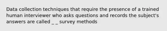 Data collection techniques that require the presence of a trained human interviewer who asks questions and records the subject's answers are called _ _ survey methods