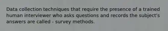 Data collection techniques that require the presence of a trained human interviewer who asks questions and records the subject's answers are called - survey methods.