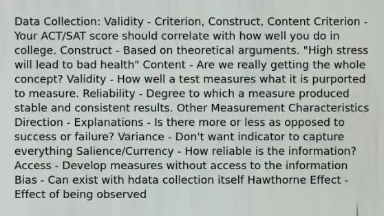 Data Collection: Validity - Criterion, Construct, Content Criterion - Your ACT/SAT score should correlate with how well you do in college. Construct - Based on theoretical arguments. "High stress will lead to bad health" Content - Are we really getting the whole concept? Validity - How well a test measures what it is purported to measure. Reliability - Degree to which a measure produced stable and consistent results. Other Measurement Characteristics Direction - Explanations - Is there more or less as opposed to success or failure? Variance - Don't want indicator to capture everything Salience/Currency - How reliable is the information? Access - Develop measures without access to the information Bias - Can exist with hdata collection itself Hawthorne Effect - Effect of being observed