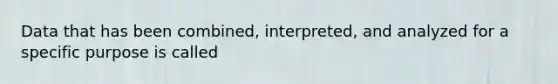 Data that has been combined, interpreted, and analyzed for a specific purpose is called