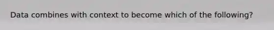 Data combines with context to become which of the following?