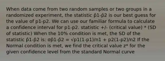 When data come from two random samples or two groups in a randomized experiment, the statistic p̂1-p̂2 is our best guess for the value of p1-p2. We can use our familiar formula to calculate a confidence interval for p1-p2. statistic +/- (critical value) * (SD of statistic) When the 10% condition is met, the SD of the statistic p̂1-p̂2 is: σp̂1-p̂2 = √p1(1-p1)/n1 + p2(1-p2)/n2 If the Normal condition is met, we find the critical value z* for the given confidence level from the standard Normal curve