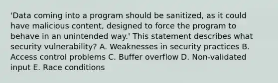 'Data coming into a program should be sanitized, as it could have malicious content, designed to force the program to behave in an unintended way.' This statement describes what security vulnerability? A. Weaknesses in security practices B. Access control problems C. Buffer overflow D. Non-validated input E. Race conditions