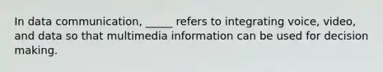 In data communication, _____ refers to integrating voice, video, and data so that multimedia information can be used for <a href='https://www.questionai.com/knowledge/kuI1pP196d-decision-making' class='anchor-knowledge'>decision making</a>.