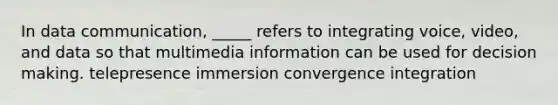 In data communication, _____ refers to integrating voice, video, and data so that multimedia information can be used for decision making. telepresence immersion convergence integration