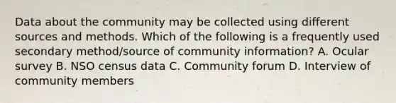 Data about the community may be collected using different sources and methods. Which of the following is a frequently used secondary method/source of community information? A. Ocular survey B. NSO census data C. Community forum D. Interview of community members