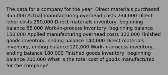 The data for a company for the year: Direct materials purchased 355,000 Actual manufacturing overhead costs 284,000 Direct labor costs 290,000 Direct materials inventory, beginning balance 85,000 Work-in-process inventory, beginning balance 150,000 Applied manufacturing overhead costs 320,000 Finished goods inventory, ending balance 140,000 Direct materials inventory, ending balance 120,000 Work-in-process inventory, ending balance 180,000 Finished goods inventory, beginning balance 200,000 What is the total cost of goods manufactured for the company?