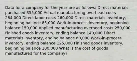 Data for a company for the year are as follows: Direct materials purchased 355,000 Actual manufacturing overhead costs 284,000 Direct labor costs 260,000 Direct materials inventory, beginning balance 85,000 Work-in-process inventory, beginning balance 150,000 Applied manufacturing overhead costs 250,000 Finished goods inventory, ending balance 140,000 Direct materials inventory, ending balance 60,000 Work-in-process inventory, ending balance 125,000 Finished goods inventory, beginning balance 100,000 What is the cost of goods manufactured for the company?