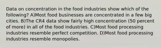 Data on concentration in the food industries show which of the following? A)Most food businesses are concentrated in a few big cities. B)The CR4 data show fairly high concentration (50 percent of more) in all of the food industries. C)Most food processing industries resemble perfect competition. D)Most food processing industries resemble monopolies.