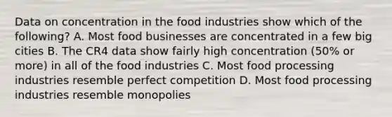 Data on concentration in the food industries show which of the following? A. Most food businesses are concentrated in a few big cities B. The CR4 data show fairly high concentration (50% or more) in all of the food industries C. Most food processing industries resemble perfect competition D. Most food processing industries resemble monopolies