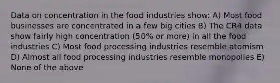 Data on concentration in the food industries show: A) Most food businesses are concentrated in a few big cities B) The CR4 data show fairly high concentration (50% or more) in all the food industries C) Most food processing industries resemble atomism D) Almost all food processing industries resemble monopolies E) None of the above