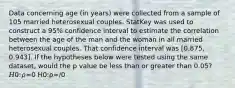 Data concerning age (in years) were collected from a sample of 105 married heterosexual couples. StatKey was used to construct a 95% confidence interval to estimate the correlation between the age of the man and the woman in all married heterosexual couples. That confidence interval was [0.875, 0.943]. If the hypotheses below were tested using the same dataset, would the p value be less than or greater than 0.05? 𝐻0:𝜌=0 H0:ρ=/0