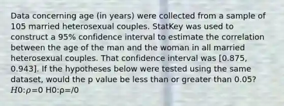 Data concerning age (in years) were collected from a sample of 105 married heterosexual couples. StatKey was used to construct a 95% confidence interval to estimate the correlation between the age of the man and the woman in all married heterosexual couples. That confidence interval was [0.875, 0.943]. If the hypotheses below were tested using the same dataset, would the p value be less than or greater than 0.05? 𝐻0:𝜌=0 H0:ρ=/0