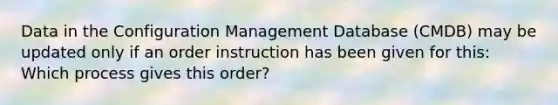 Data in the Configuration Management Database (CMDB) may be updated only if an order instruction has been given for this: Which process gives this order?