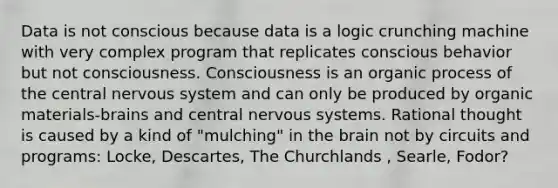 Data is not conscious because data is a logic crunching machine with very complex program that replicates conscious behavior but not consciousness. Consciousness is an organic process of the central <a href='https://www.questionai.com/knowledge/kThdVqrsqy-nervous-system' class='anchor-knowledge'>nervous system</a> and can only be produced by organic materials-brains and central nervous systems. Rational thought is caused by a kind of "mulching" in <a href='https://www.questionai.com/knowledge/kLMtJeqKp6-the-brain' class='anchor-knowledge'>the brain</a> not by circuits and programs: Locke, Descartes, The Churchlands , Searle, Fodor?