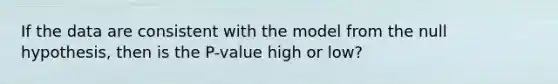 If the data are consistent with the model from the null hypothesis, then is the P-value high or low?