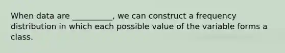 When data are __________, we can construct a frequency distribution in which each possible value of the variable forms a class.