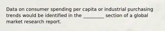 Data on consumer spending per capita or industrial purchasing trends would be identified in the _________ section of a global market research report.