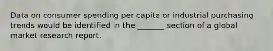 Data on consumer spending per capita or industrial purchasing trends would be identified in the _______ section of a global market research report.