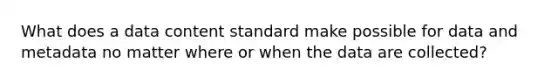 What does a data content standard make possible for data and metadata no matter where or when the data are collected?