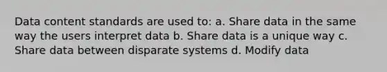 Data content standards are used to: a. Share data in the same way the users interpret data b. Share data is a unique way c. Share data between disparate systems d. Modify data