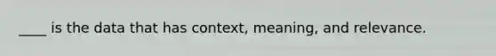 ____ is the data that has context, meaning, and relevance.