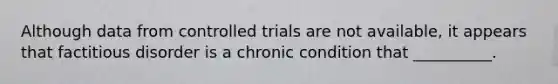 Although data from controlled trials are not available, it appears that factitious disorder is a chronic condition that __________.