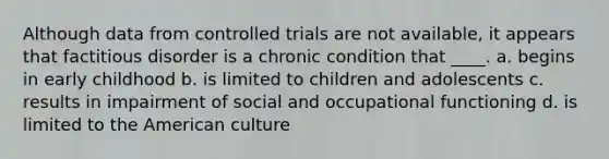 Although data from controlled trials are not available, it appears that factitious disorder is a chronic condition that ____. a. begins in early childhood b. is limited to children and adolescents c. results in impairment of social and occupational functioning d. is limited to the American culture