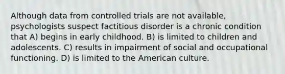 Although data from controlled trials are not available, psychologists suspect factitious disorder is a chronic condition that A) begins in early childhood. B) is limited to children and adolescents. C) results in impairment of social and occupational functioning. D) is limited to the American culture.