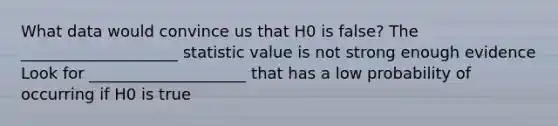 What data would convince us that H0 is false? The ____________________ statistic value is not strong enough evidence Look for ____________________ that has a low probability of occurring if H0 is true