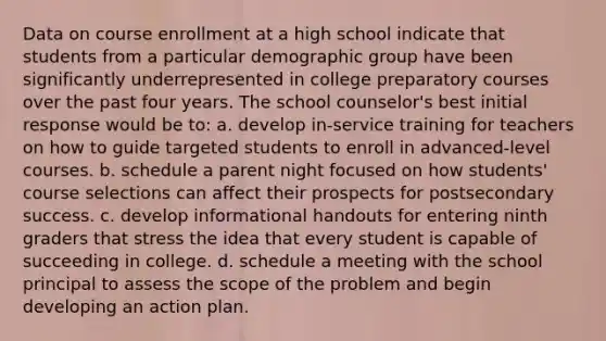 Data on course enrollment at a high school indicate that students from a particular demographic group have been significantly underrepresented in college preparatory courses over the past four years. The school counselor's best initial response would be to: a. develop in-service training for teachers on how to guide targeted students to enroll in advanced-level courses. b. schedule a parent night focused on how students' course selections can affect their prospects for postsecondary success. c. develop informational handouts for entering ninth graders that stress the idea that every student is capable of succeeding in college. d. schedule a meeting with the school principal to assess the scope of the problem and begin developing an action plan.