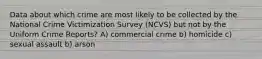 Data about which crime are most likely to be collected by the National Crime Victimization Survey (NCVS) but not by the Uniform Crime Reports? A) commercial crime b) homicide c) sexual assault b) arson