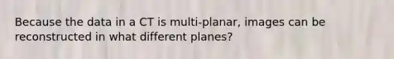 Because the data in a CT is multi-planar, images can be reconstructed in what different planes?