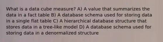 What is a data cube measure? A) A value that summarizes the data in a fact table B) A database schema used for storing data in a single flat table C) A hierarchical database structure that stores data in a tree-like model D) A database schema used for storing data in a denormalized structure