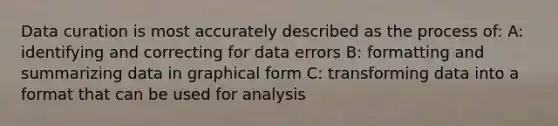 Data curation is most accurately described as the process of: A: identifying and correcting for data errors B: formatting and summarizing data in graphical form C: transforming data into a format that can be used for analysis