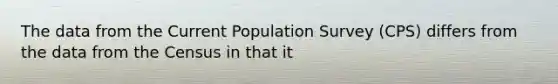 The data from the Current Population Survey (CPS) differs from the data from the Census in that it