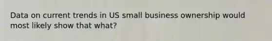 Data on current trends in US small business ownership would most likely show that what?