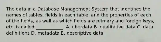 The data in a Database Management System that identifies the names of​ tables, fields in each​ table, and the properties of each of the​ fields, as well as which fields are primary and foreign​ keys, etc. is called​ ____________. A. uberdata B. qualitative data C. data definitions D. metadata E. descriptive data