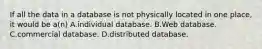 If all the data in a database is not physically located in one place, it would be a(n) A.individual database. B.Web database. C.commercial database. D.distributed database.