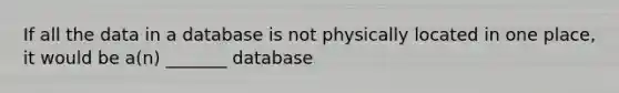 If all the data in a database is not physically located in one place, it would be a(n) _______ database