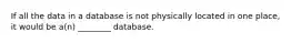 If all the data in a database is not physically located in one place, it would be a(n) ________ database.