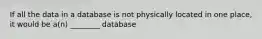 If all the data in a database is not physically located in one place, it would be a(n) ________ database