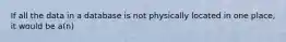 If all the data in a database is not physically located in one place, it would be a(n)