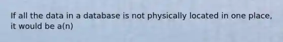 If all the data in a database is not physically located in one place, it would be a(n)