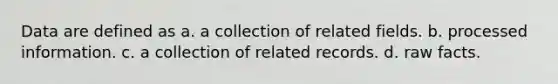 Data are defined as a. a collection of related fields. b. processed information. c. a collection of related records. d. raw facts.