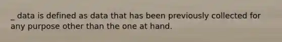 _ data is defined as data that has been previously collected for any purpose other than the one at hand.​